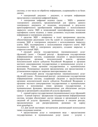 4

системы, в том числе по обработке информации, содержащейся в ее базах
данных.
     электронный документ - документ, в котором информация
представлена в электронно-цифровой форме;
     электронная цифровая подпись (далее – ЭЦП) - реквизит
электронного документа, предназначенный для защиты данного
электронного документа от подделки, полученный в результате
криптографического преобразования информации с использованием
закрытого ключа ЭЦП и позволяющий идентифицировать владельца
сертификата ключа подписи, а также установить отсутствие искажения
информации в электронном документе;
     средства ЭЦП - аппаратные и (или) программные средства,
обеспечивающие реализацию хотя бы одной из следующих функций -
создание ЭЦП в электронном документе с использованием закрытого
ключа ЭЦП, подтверждение с использованием открытого ключа ЭЦП
подлинности ЭЦП в электронном документе, создание закрытых и
открытых ключей ЭЦП;
     сводный реестр государственных (муниципальных) услуг
(функций) (далее – Сводный реестр) - федеральная государственная
информационная система, содержащая сведения о предоставляемых
федеральными       органами     исполнительной     власти,    органами
исполнительной власти субъектов Российской Федерации и органами
местного самоуправления государственных и муниципальных услугах и
исполняемых этими органами государственных и муниципальных
функциях. Размещаемые сведения предназначены для предоставления в
установленном порядке по запросам заинтересованных лиц;
     региональный реестр государственных (муниципальных) услуг
(функций) (далее – Региональный реестр) - региональная государственная
информационная система, содержащая сведения о предоставляемых
органами исполнительной власти субъектов Российской Федерации и
органами местного самоуправления государственных и муниципальных
услугах и исполняемых этими органами государственных и
муниципальных функциях, предназначенные для обеспечения доступа
граждан и организаций к сведениям об услугах (функциях).
     единый портал государственных (муниципальных) услуг (функций)
(далее – Единый портал) - федеральная государственная информационная
система, которая обеспечивает доступ граждан и организаций к части
сведений об услугах (функциях), размещенных в сводном реестре,
предназначенных      для   распространения;    размещен    по   адресу
www.gosuslugi.ru.
    2.2. Для целей настоящих методических рекомендаций используются
также следующие понятия:
     предоставление услуг в электронном виде – предоставление
государственных и муниципальных услуг (далее – услуги) с
 
