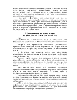 5

использованием информационно-коммуникационных технологий, включая
осуществление    электронного    взаимодействия    между    органами
государственной власти, органами местного самоуправления, иными
органами и организациями, заявителями, в том числе при исполнении
административных процедур;
     заявители - физические или юридические лица или их
уполномоченные представители, обратившиеся в установленном порядке в
орган исполнительный власти, орган местного самоуправления, (далее в
том числе – органы власти), учреждение субъекта Российской Федерации
или муниципальное учреждение, (далее – учреждения) предоставляющее
услуги, с запросом о предоставлении услуги, выраженным в устной,
письменной или электронной форме.

               3. Общее описание поэтапного перехода
             на предоставление услуг в электронном виде

    3.1. Переход на предоставление услуг в электронном виде
рекомендуется осуществлять посредством последовательного выполнения
пяти ключевых этапов.
    3.2. Первый этап предполагает организацию дистанционного
предоставления заявителям общей информации об услуге: порядок
получения услуги и адреса мест приема документов для предоставления
услуги.
    3.3. На втором этапе заявителю должна быть предоставлена
возможность дистанционно получить формы документов, необходимые
для получения услуги.
    Указанные формы должны быть размещены в соответствующем
разделе Единого портала и Сводного реестра. Заявитель должен получить
возможность оформить все необходимые документы в удобном для него
месте для подачи в удобное для него время в соответствующий орган
власти.
    3.4. На третьем этапе должна быть обеспечена возможность
предоставления заявителем в электронном виде документов для получения
услуги, в том числе путем заполнения электронных форм и
предоставления электронных копий документов.
    Указанная возможность должна быть предоставлена с использованием
средств Единого портала. Рекомендуемый способ обмена информацией
между заинтересованными органами власти – обмен данными при помощи
веб-сервисов.
    3.5. На четвертом этапе заявителю должен быть предоставлен доступ к
информации о ходе предоставления услуги, в том числе о результатах
рассмотрения его документов: выдерживается ли срок выполнения
административных процедур, какие решения приняты и т.д.
 