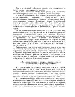 6

    Доступ к указанной информации должен быть предоставлен на
Едином портале в режиме реального времени.
    3.6. В ходе выполнения пятого этапа должна быть реализована
возможность предоставления услуг полностью в электронном виде.
    В целях реализации пятого этапа должна быть завершена организация
автоматизированного       электронного      взаимодействия      между
заинтересованными федеральными органами исполнительной власти,
территориальными органами федеральных органов исполнительной
власти, органами исполнительной власти субъекта Российской Федерации,
органами местного самоуправления, учреждениями, а также, при
необходимости, иными органами и организациями, в рамках оказания
услуги.
    По завершении процесса предоставления услуги в электронном виде
информация о результате предоставления услуги должна быть помещена в
специальный информационный ресурс (базу данных). Необходимо
разработать правила доступа к такому ресурсу заинтересованным органам
и    организациям,    а   также    обеспечить    автоматический   или
автоматизированный доступ к нему. Заинтересованные органы власти и
организации должны получать сведения о результате оказания услуги из
этой базы данных, а не требовать подтверждения этих сведений от
получателей услуг.
    Предоставление услуг полностью в электронном виде на пятом этапе
не исключает необходимости предоставления заявителем (лично или
посредством почтовой связи) материальных объектов (вещей), за
исключением документов, а также необходимости осуществления личного
взаимодействия заявителя с работниками органов государственной власти
по обстоятельствам, не связанным с приемом документов, если указанная
необходимость установлена федеральным законом.

         4. Организационная структура реализации перехода на
                предоставление услуг в электронном виде

     4.1. Общие вопросы перехода на предоставление услуг в электронном
виде рассматриваются на заседаниях Правительственной комиссии по
внедрению информационных технологий в деятельность государственных
органов и органов местного самоуправления, в том числе вопросы
реализации перехода в части организации предоставления в электронном
виде услуг с участием федеральных органов исполнительной власти.
     4.2. Для обеспечения эффективного перехода на предоставление услуг
в электронном виде в каждом субъекте Российской Федерации необходимо
определить должностное лицо, ответственное в целом за организацию
указанного процесса. Как правило, достаточными полномочиями обладает
заместитель высшего должностного лица субъекта Российской Федерации,
 