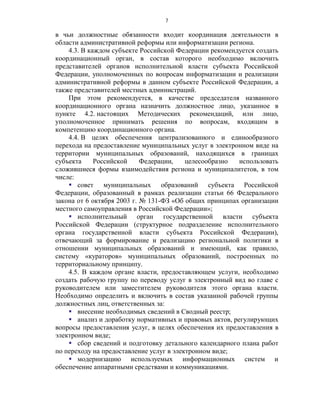 7

в чьи должностные обязанности входит координация деятельности в
области административной реформы или информатизации региона.
    4.3. В каждом субъекте Российской Федерации рекомендуется создать
координационный орган, в состав которого необходимо включить
представителей органов исполнительной власти субъекта Российской
Федерации, уполномоченных по вопросам информатизации и реализации
административной реформы в данном субъекте Российской Федерации, а
также представителей местных администраций.
    При этом рекомендуется, в качестве председателя названного
координационного органа назначить должностное лицо, указанное в
пункте 4.2. настоящих Методических рекомендаций, или лицо,
уполномоченное принимать решения по вопросам, входящим в
компетенцию координационного органа.
    4.4. В целях обеспечения централизованного и единообразного
перехода на предоставление муниципальных услуг в электронном виде на
территории муниципальных образований, находящихся в границах
субъекта     Российской     Федерации,    целесообразно  использовать
сложившиеся формы взаимодействия региона и муниципалитетов, в том
числе:
     совет муниципальных образований субъекта Российской
Федерации, образованный в рамках реализации статьи 66 Федерального
закона от 6 октября 2003 г. № 131-ФЗ «Об общих принципах организации
местного самоуправления в Российской Федерации»;
     исполнительный орган государственной власти субъекта
Российской Федерации (структурное подразделение исполнительного
органа государственной власти субъекта Российской Федерации),
отвечающий за формирование и реализацию региональной политики в
отношении муниципальных образований и имеющий, как правило,
систему «кураторов» муниципальных образований, построенных по
территориальному принципу.
    4.5. В каждом органе власти, предоставляющем услуги, необходимо
создать рабочую группу по переводу услуг в электронный вид во главе с
руководителем или заместителем руководителя этого органа власти.
Необходимо определить и включить в состав указанной рабочей группы
должностных лиц, ответственных за:
     внесение необходимых сведений в Сводный реестр;
     анализ и доработку нормативных и правовых актов, регулирующих
вопросы предоставления услуг, в целях обеспечения их предоставления в
электронном виде;
     сбор сведений и подготовку детального календарного плана работ
по переходу на предоставление услуг в электронном виде;
     модернизацию используемых информационных систем и
обеспечение аппаратными средствами и коммуникациями.
 