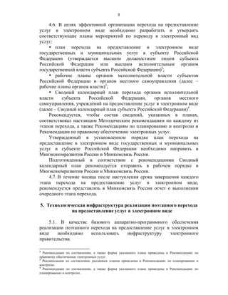 8

    4.6. В целях эффективной организации перехода на предоставление
услуг в электронном виде необходимо разработать и утвердить
соответствующие планы мероприятий по переводу в электронный вид
услуг:
     план перехода на предоставление в электронном виде
государственных и муниципальных услуг в субъекте Российской
Федерации (утверждается высшим должностным лицом субъекта
Российской Федерации или высшим исполнительным органом
государственной власти субъекта Российской Федерации)2;
     рабочие планы органов исполнительной власти субъектов
Российской Федерации и органов местного самоуправления (далее –
рабочие планы органов власти)3;
     Сводный календарный план перехода органов исполнительной
власти    субъекта    Российской    Федерации,    органов    местного
самоуправления, учреждений на предоставление услуг в электронном виде
(далее – Сводный календарный план субъекта Российской Федерации)4.
    Рекомендуется, чтобы состав сведений, указанных в планах,
соответствовал настоящим Методическим рекомендациям по каждому из
этапов перехода, а также Рекомендациям по планированию и контролю и
Рекомендации по правовому обеспечению электронных услуг.
    Утвержденный в установленном порядке план перехода на
предоставление в электронном виде государственных и муниципальных
услуг в субъекте Российской Федерации необходимо направить в
Минэкономразвития России и Минкомсвязь России.
    Подготовленный в соответствии с рекомендациями Сводный
календарный план рекомендуется отправить в рабочем порядке в
Минэкономразвития России и Минкомсвязь России.
    4.7. В течение месяца после наступления срока завершения каждого
этапа перехода на предоставление услуг в электронном виде,
рекомендуется представлять в Минкомсвязь России отчет о выполнении
очередного этапа перехода.

5. Технологическая инфраструктура реализации поэтапного перехода
             на предоставление услуг в электронном виде

    5.1. В качестве базового аппаратно-программного обеспечения
реализации поэтапного перехода на предоставление услуг в электронном
виде    необходимо    использовать    инфраструктуру    электронного
правительства.

2
  Рекомендации по составлению, а также форма указанного плана приведены в Рекомендациях по
правовому обеспечению электронных услуг.
3
  Рекомендации по составлению указанных планов приведены в Рекомендациях по планированию и
контролю.
4
  Рекомендации по составлению, а также форма указанного плана приведены в Рекомендациях по
планированию и контролю.
 