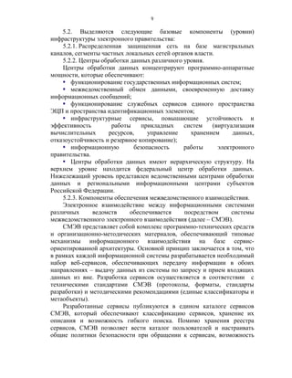 9

    5.2. Выделяются следующие базовые компоненты (уровни)
инфраструктуры электронного правительства:
    5.2.1. Распределенная защищенная сеть на базе магистральных
каналов, сегменты частных локальных сетей органов власти.
    5.2.2. Центры обработки данных различного уровня.
    Центры обработки данных концентрируют программно-аппаратные
мощности, которые обеспечивают:
     функционирование государственных информационных систем;
     межведомственный обмен данными, своевременную доставку
информационных сообщений;
     функционирование служебных сервисов единого пространства
ЭЦП и пространства идентификационных элементов;
     инфраструктурные сервисы, повышающие устойчивость и
эффективность         работы     прикладных   систем    (виртуализация
вычислительных       ресурсов,     управление   хранением      данных,
отказоустойчивость и резервное копирование);
     информационную          безопасность    работы      электронного
правительства.
     Центры обработки данных имеют иерархическую структуру. На
верхнем уровне находится федеральный центр обработки данных.
Нижележащий уровень представлен ведомственными центрами обработки
данных и региональными информационными центрами субъектов
Российской Федерации.
    5.2.3. Компоненты обеспечения межведомственного взаимодействия.
    Электронное взаимодействие между информационными системами
различных      ведомств     обеспечивается    посредством      системы
межведомственного электронного взаимодействия (далее – СМЭВ).
    СМЭВ представляет собой комплекс программно-технических средств
и организационно-методических материалов, обеспечивающий типовые
механизмы информационного взаимодействия на базе сервис-
ориентированной архитектуры. Основной принцип заключается в том, что
в рамках каждой информационной системы разрабатывается необходимый
набор веб-сервисов, обеспечивающих передачу информации в обоих
направлениях – выдачу данных из системы по запросу и прием входящих
данных из вне. Разработка сервисов осуществляется в соответствии с
техническими стандартами СМЭВ (протоколы, форматы, стандарты
разработки) и методическими рекомендациями (единые классификаторы и
метаобъекты).
    Разработанные сервисы публикуются в едином каталоге сервисов
СМЭВ, который обеспечивают классификацию сервисов, хранение их
описания и возможность гибкого поиска. Помимо хранения реестра
сервисов, СМЭВ позволяет вести каталог пользователей и настраивать
общие политики безопасности при обращении к сервисам, возможность
 