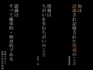 知は認識され記憶された情報のこと情報はちがいを生むちがいのこと認識はすべて確率的・相対的である本橋の考え？認識の相対性理論WikiPedia安冨　歩