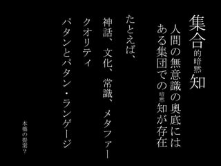 集合的暗黙知たとえば、クオリティパタンとパタン・ランゲージ神話、文化、常識、メタファー人間の無意識の奧底にはある集団での暗黙知が存在本橋の提案？