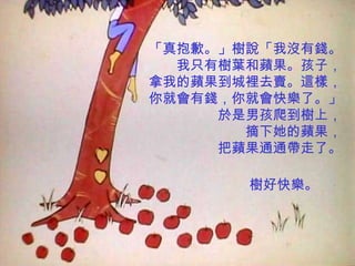 「真抱歉。」樹說「我沒有錢。
  我只有樹葉和蘋果。孩子，
拿我的蘋果到城裡去賣。這樣，
你就會有錢，你就會快樂了。」
     於是男孩爬到樹上，
       摘下她的蘋果，
     把蘋果通通帶走了。

       樹好快樂。
 