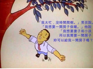 「我太忙，沒時間爬樹。」男孩說。
 「我想要一間房子保暖。」他說
      「我想要妻子和小孩，
      所以我需要一間房子，
    妳可以給我一間房子嗎？
 