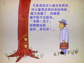 可是男孩好久都沒有再來，
所以當男孩再回來的時候，
樹太快樂了，快樂得
幾乎說不出話來。
「來啊！孩子」
她輕輕地說
過來，來玩呀！」
 