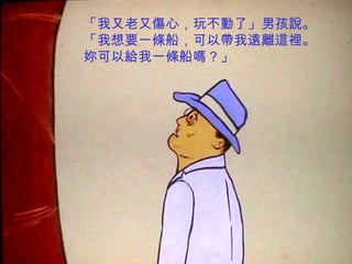 「我又老又傷心，玩不動了」男孩說。
「我想要一條船，可以帶我遠離這裡。
妳可以給我一條船嗎？」
 