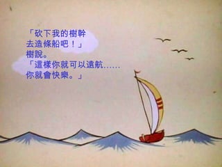 「砍下我的樹幹
去造條船吧！」
樹說。
「這樣你就可以遠航……
你就會快樂。」
 