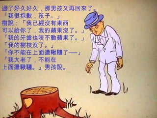 過了好久好久，那男孩又再回來了。
「我很抱歉，孩子。」
樹說：「我已經沒有東西
可以給你了，我的蘋果沒了。」
「我的牙齒也咬不動蘋果了。」
「我的樹枝沒了。」
「你不能在上面盪鞦韆了──」
「我太老了，不能在
上面盪鞦韆。」男孩說。
 