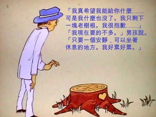 「我真希望我能給你什麼……
可是我什麼也沒了。我只剩下
一塊老樹根。我很抱歉……」
「我現在要的不多。」男孩說。
「只要一個安靜，可以坐著
休息的地方。我好累好累。」
 