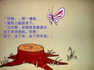 「好啊。」樹一邊說，
一邊努力挺直身子。
「正好啊，老樹根是最適合
坐下來休息的。來啊！
孩子，坐下來，坐下來休息。」
 