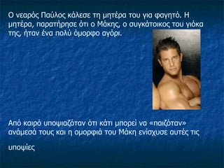 Ο νεαρός Παύλος κάλεσε τη μητέρα του για φαγητό. Η μητέρα, παρατήρησε ότι ο Μάκης, ο συγκάτοικος του γιόκα της, ήταν ένα πολύ όμορφο αγόρι.  Από καιρό υποψιαζόταν ότι κάτι μπορεί να «παιζόταν» ανάμεσά τους και η ομορφιά του Μάκη ενίσχυσε αυτές τις υποψίες   