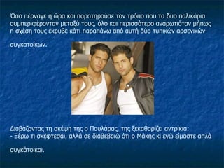 Όσο πέρναγε η ώρα και παρατηρούσε τον τρόπο που τα δυο παλικάρια συμπεριφέρονταν μεταξύ τους, όλο και περισσότερο αναρωτιόταν μήπως η σχέση τους έκρυβε κάτι παραπάνω από αυτή δύο τυπικών αρσενικών συγκατοίκων.   Διαβάζοντας τη σκέψη της ο Παυλάρας, της ξεκαθαρίζει αντρίκια: - Ξέρω τι σκέφτεσαι, αλλά σε διαβεβαιώ ότι ο Μάκης κι εγώ είμαστε απλά συγκάτοικοι.   
