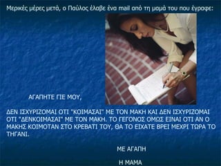Μερικές μέρες μετά, ο Παύλος έλαβε ένα  mail  από τη μαμά του που έγραφε: ΑΓΑΠΗΤΕ ΓΙΕ ΜΟΥ, ΔΕΝ ΙΣΧΥΡΙΖΟΜΑΙ ΟΤΙ "ΚΟΙΜΑΣΑΙ" ΜΕ ΤΟΝ ΜΑΚΗ ΚΑΙ ΔΕΝ ΙΣΧΥΡΙΖΟΜΑΙ ΟΤΙ "ΔΕΝΚΟΙΜΑΣΑΙ" ΜΕ ΤΟΝ ΜΑΚΗ. ΤΟ ΓΕΓΟΝΟΣ ΟΜΩΣ ΕΙΝΑΙ ΟΤΙ ΑΝ Ο ΜΑΚΗΣ ΚΟΙΜΟΤΑΝ ΣΤΟ ΚΡΕΒΑΤΙ ΤΟΥ, ΘΑ ΤΟ ΕΙΧΑΤΕ ΒΡΕΙ ΜΕΧΡΙ ΤΩΡΑ ΤΟ ΤΗΓΑΝΙ. ΜΕ ΑΓΑΠΗ    Η ΜΑΜΑ   