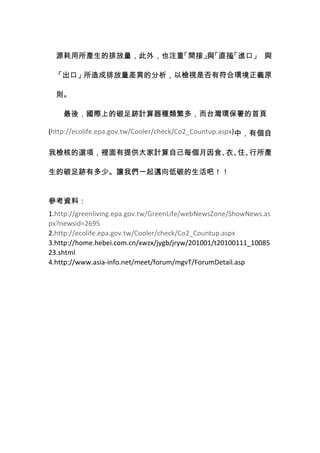 源耗用所產生的排放量，此外，也注重「間接」 「直接 進口」 與
                       與   」
                           、
                           「

 「出口」所造成排放量差異的分析，以檢視是否有符合環境正義原

  則。

    最後，國際上的碳足跡計算器種類繁多，而台灣環保署的首頁

(http://ecolife.epa.gov.tw/Cooler/check/Co2_Countup.aspx)中，有個自

我檢核的選項，裡面有提供大家計算自己每個月因食、 住、
                        衣、 行所產

生的碳足跡有多少。讓我們一起邁向低碳的生活吧！！


參考資料：
1.http://greenliving.epa.gov.tw/GreenLife/webNewsZone/ShowNews.as
px?newsid=2695
2.http://ecolife.epa.gov.tw/Cooler/check/Co2_Countup.aspx
3.http://home.hebei.com.cn/xwzx/jygb/jryw/201001/t20100111_10085
23.shtml
4.http://www.asia-info.net/meet/forum/mgvT/ForumDetail.asp
 