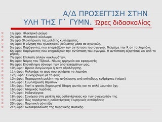 Α/Δ ΠΡΟΣΕΓΓΙΣΗ ΣΤΗΝ
ΥΛΗ ΤΗΣ Γ΄ ΓΥΜΝ. Ώρες διδασκαλίας
 1η ώρα Ηλεκτρικό ρεύμα
 2η ώρα. Ηλεκτρικό κύκλωμα
 3η ώρα Ολοκλήρωση της μελέτης κυκλώματος.
 4η ώρα: Η κίνηση του ηλεκτρικού ρεύματος μέσα σε αγωγούς.
 5η ώρα: Παράγοντες που επηρεάζουν την αντίσταση του αγωγού. Μετράμε την R απ το λαμπάκι.
 6η ώρα: Παράγοντες που επηρεάζουν την αντίσταση του αγωγού. Η αντίσταση εξαρτάται και από το
μήκος.
 7η ώρα: Επίλυση απλών κυκλωμάτων.
 8η ώρα: Νόμος του Τζάουλ. Νόμος ερμηνεία και εφαρμογές
 9η ώρα: Επανάληψη σύνοψη των αποτελεσμάτων μας.
 10η ώρα: Ωριαίο διαγώνισμα ή τεστ αξιολόγησης.
 11η ώρα: Μελετάμε το φως που εκπέμπει το λαμπάκι
 12η ώρα: Συνεχίζουμε με το φως
 13η ώρα: Πειραματική μελέτη της ανάκλασης από επίπεδους καθρέφτες (νόμοι)
 14η ώρα: Συμπλήρωση θεμάτων
 15η ώρα: Γιατί ο φακός δημιουργεί δέσμη φωτός και το απλό λαμπάκι όχι;
 16η ώρα: Ατομικός πυρήνας
 17η ώρα: Ραδιενέργεια
 18η ώρα: Συνέχεια στη μελέτη της ραδιενέργειας και των ανιχνευτών της
 19η ώρα: Πώς παράγεται η ραδιενέργεια; Πυρηνικές αντιδράσεις
 20η ώρα: Πυρηνική σύντηξη
 21η ώρα: Ανακεφαλαίωση της πυρηνικής Φυσικής.
 