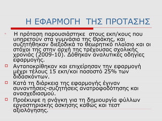 Η ΕΦΑΡΜΟΓΗ ΤΗΣ ΠΡΟΤΑΣΗΣ

Η πρόταση παρουσιάστηκε στους εκπ/κους που
υπηρετούν στα γυμνάσια της Θράκης, και
συζητήθηκαν διεξοδικά το θεωρητικό πλαίσιο και οι
στόχοι της στην αρχή της τρέχουσας σχολικής
χρονιάς (2009-10). Δόθηκαν αναλυτικές οδηγίες
εφαρμογής.
 Ανταποκρίθηκαν και επιχείρησαν την εφαρμογή
μέχρι τέλους 15 εκπ/κοι ποσοστό 25% των
διδασκόντων.
 Κατά τη διάρκεια της εφαρμογής έγιναν
συναντήσεις-συζητήσεις ανατροφοδότησης και
ανασχεδιασμού.
 Προέκυψε η ανάγκη για τη δημιουργία φύλλων
εργαστηριακής άσκησης καθώς και τεστ
αξιολόγησης.
 