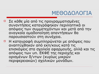 ΜΕΘΟΔΟΛΟΓΙΑ
 Σε κάθε μία από τις προγραμματισμένες
συναντήσεις καταγράφηκαν περιληπτικά οι
απόψεις των συμμετεχόντων και μετά από την
αναγκαία ομαδοποίηση απαντήσεων θα
παρουσιαστούν στη συνέχεια.
 Η καταγραφή συμπληρώνεται με απόψεις που
αναπτύχθηκαν από εκπ/κους κατά τις
επισκέψεις στα σχολεία εφαρμογής, αλλά και τις
απόψεις των υπ. ΕΚΦΕ της περιοχής και
ορισμένων δ/ντων (κυρίως μικρών
περιφερειακών) σχολικών μονάδων.
 