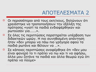ΑΠΟΤΕΛΕΣΜΑΤΑ 2
 Οι περισσότεροι από τους εκπ/κους, δηλώνουν ότι
χρειάστηκε να τροποποιήσουν την εξέλιξη της
πρότασης «γιατί τα παιδιά ενδιαφέρθηκαν και
ρωτούσαν για…….».
 Σε όλες τις περιπτώσεις παρατηρείται υπέρβαση των
διδακτικών ωρών. Η πιο συνηθισμένη απάντηση
ήταν «δεν μπορώ να πάω πιο γρήγορα αφού τα
παιδιά ρωτάνε και θέλουν να …».
 Σε κάποιες περιπτώσεις αναφέρθηκε ότι «δεν μου
είναι φανερό το τι πρέπει να πω και τι να αφήσω,
άλλα μου ζητάνε τα παιδιά και άλλα θεωρώ εγώ ότι
πρέπει να πούμε»
 