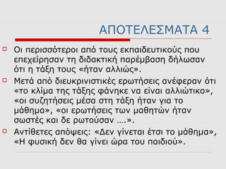 ΑΠΟΤΕΛΕΣΜΑΤΑ 4
 Οι περισσότεροι από τους εκπαιδευτικούς που
επεχείρησαν τη διδακτική παρέμβαση δήλωσαν
ότι η τάξη τους «ήταν αλλιώς».
 Μετά από διευκρινιστικές ερωτήσεις ανέφεραν ότι
«το κλίμα της τάξης φάνηκε να είναι αλλιώτικο»,
«οι συζητήσεις μέσα στη τάξη ήταν για το
μάθημα», «οι ερωτήσεις των μαθητών ήταν
σωστές και δε ρωτούσαν ….».
 Αντίθετες απόψεις: «Δεν γίνεται έτσι το μάθημα»,
«Η φυσική δεν θα γίνει ώρα του παιδιού».
 