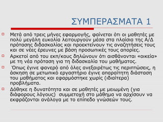 ΣΥΜΠΕΡΑΣΜΑΤΑ 1
 Μετά από τρεις μήνες εφαρμογής, φαίνεται ότι οι μαθητές με
πολύ μεγάλη ευκολία λειτουργούν μέσα στα πλαίσια της Α/Δ
πρότασης διδασκαλίας και προεκτείνουν τις αναζητήσεις τους
και σε νέες έρευνες με βάση προσωπικές τους απορίες.
 Αρκετοί από του εκπ/κους δηλώνουν ότι αισθάνονται «οικεία»
με τη νέα πρόταση για τη διδασκαλία του μαθήματος.
 Όπως έγινε φανερό από όλες ανεξαιρέτως τις περιπτώσεις, η
άσκηση σε μετωπικό εργαστήριο έγινε απαραίτητη διάσταση
του μαθήματος και εφαρμόστηκε χωρίς (ιδιαίτερα)
προβλήματα.
 Δόθηκε η δυνατότητα και σε μαθητές με μειωμένη (για
διάφορους λόγους) συμμετοχή στο μάθημα να αρχίσουν να
εκφράζονται ανάλογα με το επίπεδο γνώσεών τους.
 