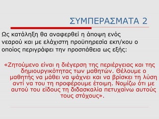 ΣΥΜΠΕΡΑΣΜΑΤΑ 2
Ως κατάληξη θα αναφερθεί η άποψη ενός
νεαρού και με ελάχιστη προϋπηρεσία εκπ/κου ο
οποίος περιγράφει την προσπάθεια ως εξής:
«Ζητούμενο είναι η διέγερση της περιέργειας και της
δημιουργικότητας των μαθητών. Θέλουμε ο
μαθητής να μάθει να ψάχνει και να βρίσκει τη λύση
αντί να του τη προφέρουμε έτοιμη. Νομίζω ότι με
αυτού του είδους τη διδασκαλία πετυχαίνω αυτούς
τους στόχους».
 