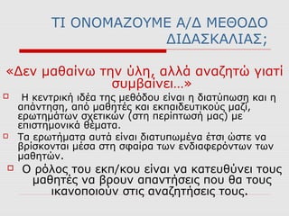 ΤΙ ΟΝΟΜΑΖΟΥΜΕ Α/Δ ΜΕΘΟΔΟ
ΔΙΔΑΣΚΑΛΙΑΣ;
«Δεν μαθαίνω την ύλη, αλλά αναζητώ γιατί
συμβαίνει…»
 Η κεντρική ιδέα της μεθόδου είναι η διατύπωση και η
απάντηση, από μαθητές και εκπαιδευτικούς μαζί,
ερωτημάτων σχετικών (στη περίπτωσή µας) µε
επιστημονικά θέματα.
 Τα ερωτήματα αυτά είναι διατυπωμένα έτσι ώστε να
βρίσκονται μέσα στη σφαίρα των ενδιαφερόντων των
μαθητών.
 Ο ρόλος του εκπ/κου είναι να κατευθύνει τους
μαθητές να βρουν απαντήσεις που θα τους
ικανοποιούν στις αναζητήσεις τους.
 