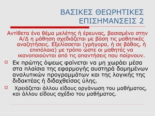 ΒΑΣΙΚΕΣ ΘΕΩΡΗΤΙΚΕΣ
ΕΠΙΣΗΜΑΝΣΕΙΣ 2
Αντίθετα ένα θέμα μελέτης ή έρευνας, βασισμένο στην
Α/Δ η μάθηση σχεδιάζεται µε βάση τις μαθητικές
αναζητήσεις. Εξελίσσεται (γρήγορα, ή σε βάθος, ή
επιπόλαια) µε τρόπο ώστε οι µαθητές να
ικανοποιούνται από τις απαντήσεις που παίρνουν.
 Εκ πρώτης όψεως φαίνεται να µη χωράει μέσα
στα πλαίσια της εφαρμογής αυστηρά δομημένων
αναλυτικών προγραμμάτων και της λογικής της
διδακτέας ή διδαχθείσας ύλης.
 Χρειάζεται άλλου είδους οργάνωση του μαθήματος,
και άλλου είδους σχέδιο του μαθήματος.
 