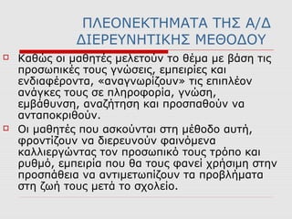 ΠΛΕΟΝΕΚΤΗΜΑΤΑ ΤΗΣ Α/Δ
ΔΙΕΡΕΥΝΗΤΙΚΗΣ ΜΕΘΟΔΟΥ
 Καθώς οι µαθητές μελετούν το θέμα µε βάση τις
προσωπικές τους γνώσεις, εμπειρίες και
ενδιαφέροντα, «αναγνωρίζουν» τις επιπλέον
ανάγκες τους σε πληροφορία, γνώση,
εμβάθυνση, αναζήτηση και προσπαθούν να
ανταποκριθούν.
 Οι µαθητές που ασκούνται στη μέθοδο αυτή,
φροντίζουν να διερευνούν φαινόμενα
καλλιεργώντας τον προσωπικό τους τρόπο και
ρυθμό, εμπειρία που θα τους φανεί χρήσιμη στην
προσπάθεια να αντιμετωπίζουν τα προβλήματα
στη ζωή τους μετά το σχολείο.
 