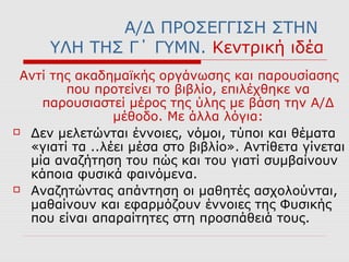 Α/Δ ΠΡΟΣΕΓΓΙΣΗ ΣΤΗΝ
ΥΛΗ ΤΗΣ Γ΄ ΓΥΜΝ. Κεντρική ιδέα
Αντί της ακαδημαϊκής οργάνωσης και παρουσίασης
που προτείνει το βιβλίο, επιλέχθηκε να
παρουσιαστεί μέρος της ύλης με βάση την Α/Δ
μέθοδο. Με άλλα λόγια:
 Δεν μελετώνται έννοιες, νόμοι, τύποι και θέματα
«γιατί τα ..λέει μέσα στο βιβλίο». Αντίθετα γίνεται
μία αναζήτηση του πώς και του γιατί συμβαίνουν
κάποια φυσικά φαινόμενα.
 Αναζητώντας απάντηση οι μαθητές ασχολούνται,
μαθαίνουν και εφαρμόζουν έννοιες της Φυσικής
που είναι απαραίτητες στη προσπάθειά τους.
 