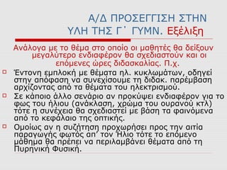 Α/Δ ΠΡΟΣΕΓΓΙΣΗ ΣΤΗΝ
ΥΛΗ ΤΗΣ Γ΄ ΓΥΜΝ. Εξέλιξη
Ανάλογα με το θέμα στο οποίο οι μαθητές θα δείξουν
μεγαλύτερο ενδιαφέρον θα σχεδιαστούν και οι
επόμενες ώρες διδασκαλίας. Π.χ.
 Έντονη εμπλοκή με θέματα ηλ. κυκλωμάτων, οδηγεί
στην απόφαση να συνεχίσουμε τη διδακ. παρέμβαση
αρχίζοντας από τα θέματα του ηλεκτρισμού.
 Σε κάποιο άλλο σενάριο αν προκύψει ενδιαφέρον για το
φως του ήλιου (ανάκλαση, χρώμα του ουρανού κτλ)
τότε η συνέχεια θα σχεδιαστεί με βάση τα φαινόμενα
από το κεφάλαιο της οπτικής.
 Ομοίως αν η συζήτηση προχωρήσει προς την αιτία
παραγωγής φωτός απ’ τον Ήλιο τότε το επόμενο
μάθημα θα πρέπει να περιλαμβάνει θέματα από τη
Πυρηνική Φυσική.
 