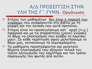 Α/Δ ΠΡΟΣΕΓΓΙΣΗ ΣΤΗΝ
ΥΛΗ ΤΗΣ Γ΄ ΓΥΜΝ. Οργάνωση
 Στόχος των μαθημάτων δεν είναι η παροχή των
γνώσεων που αναφέρονται στο βιβλίο με τη
μορφή και την έκταση που αυτό προτείνει.
 Στόχος είναι να προσεγγίσουμε κατ΄ αρχή (π.χ.)
σφαιρικά και με τις απαραίτητες (μόνο) γνώσεις
το θέμα «ο ηλεκτρισμός που ανάβει το λαμπάκι
μας». Σε κάθε περίπτωση αφού μελετήσουμε το
θέμα μας, γενικεύουμε τα συμπεράσματα.
 Τα μαθήματα περιστρέφονται και μελετούν
θέματα ηλεκτρισμού που εξηγούν τελικά τον
τρόπο λειτουργίας του λαμπτήρα και τον τρόπο
παραγωγής του φωτός από αυτόν.
 