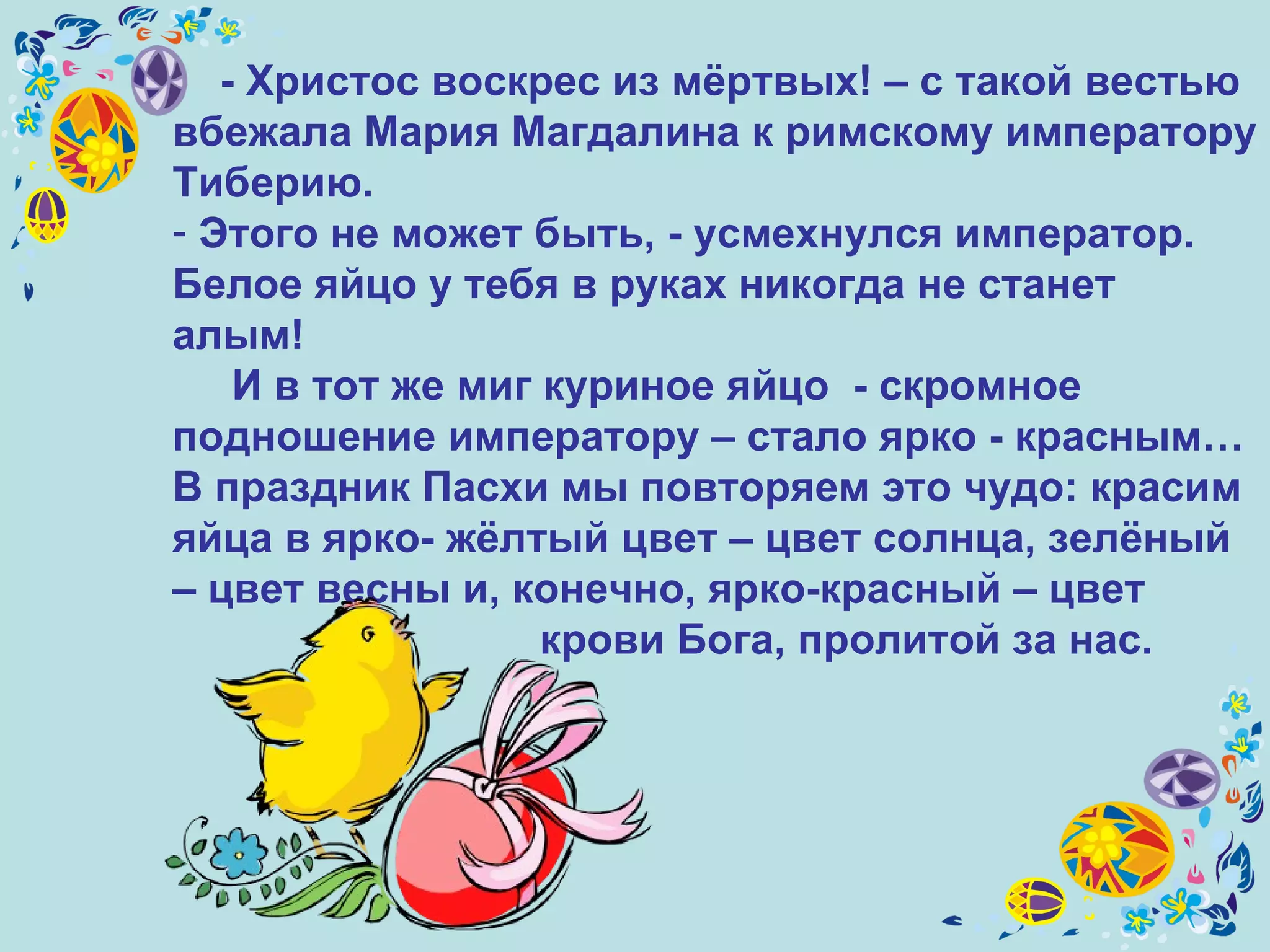 - Христос воскрес из мёртвых! – с такой вестью вбежала Мария Магдалина к римскому императору Тиберию. Этого не может быть, - усмехнулся император. Белое яйцо у тебя в руках никогда не станет алым! И в тот же миг куриное яйцо  - скромное подношение императору – стало ярко - красным… В праздник Пасхи мы повторяем это чудо: красим яйца в ярко- жёлтый цвет – цвет солнца, зелёный – цвет весны и, конечно, ярко-красный – цвет  крови Бога, пролитой за нас. 