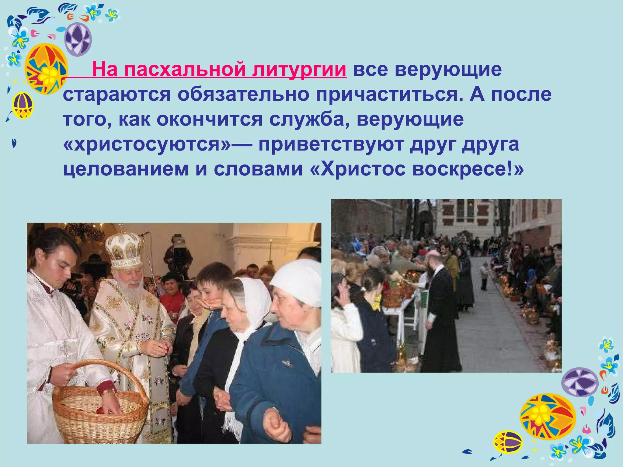 На пасхальной литургии  все верующие стараются обязательно причаститься. А после того, как окончится служба, верующие «христосуются»— приветствуют друг друга целованием и словами «Христос воскресе!»   