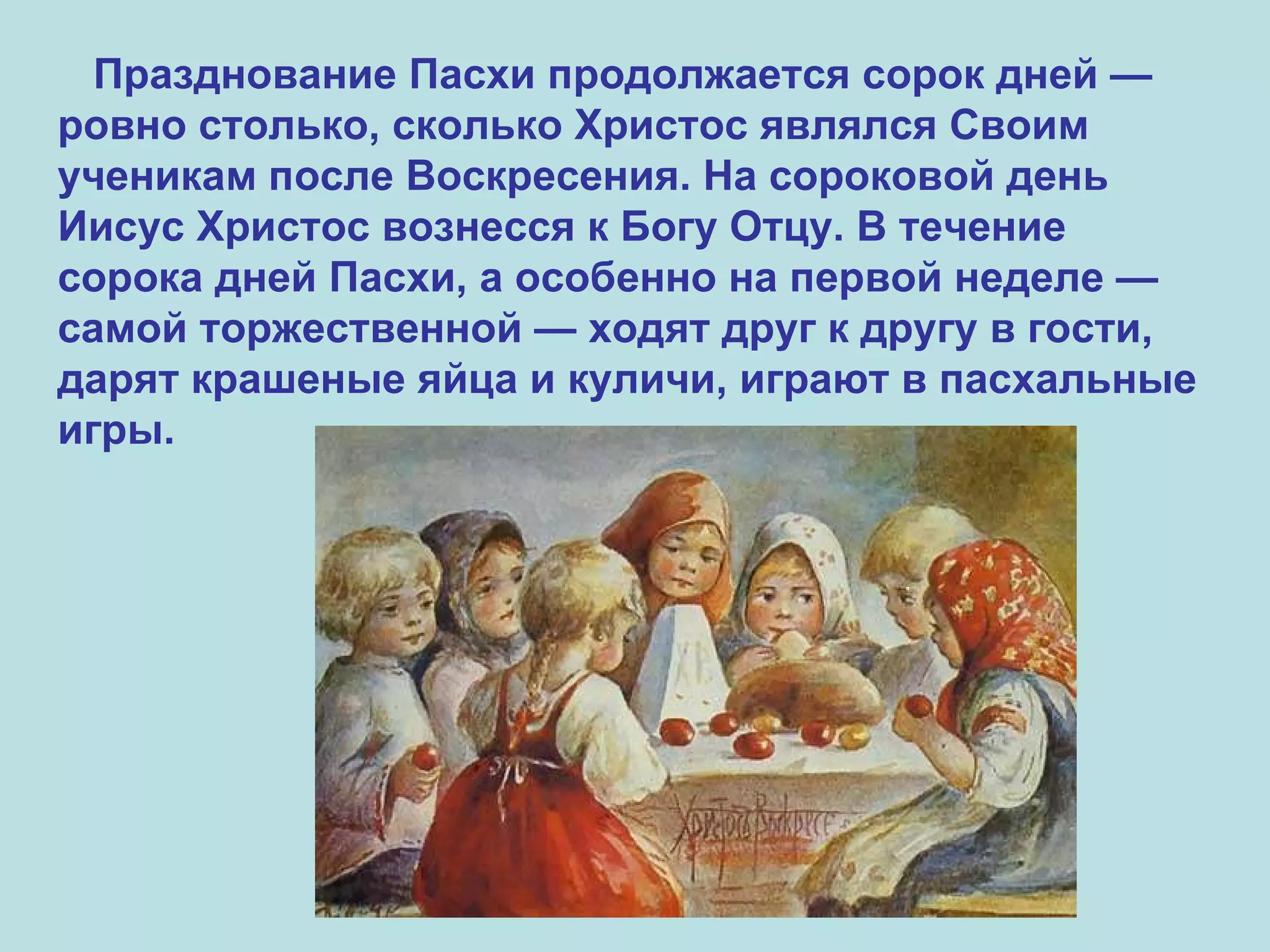Празднование Пасхи продолжается сорок дней — ровно столько, сколько Христос являлся Своим ученикам после Воскресения. На сороковой день Иисус Христос вознесся к Богу Отцу. В течение сорока дней Пасхи, а особенно на первой неделе — самой торжественной — ходят друг к другу в гости, дарят крашеные яйца и куличи, играют в пасхальные игры. 