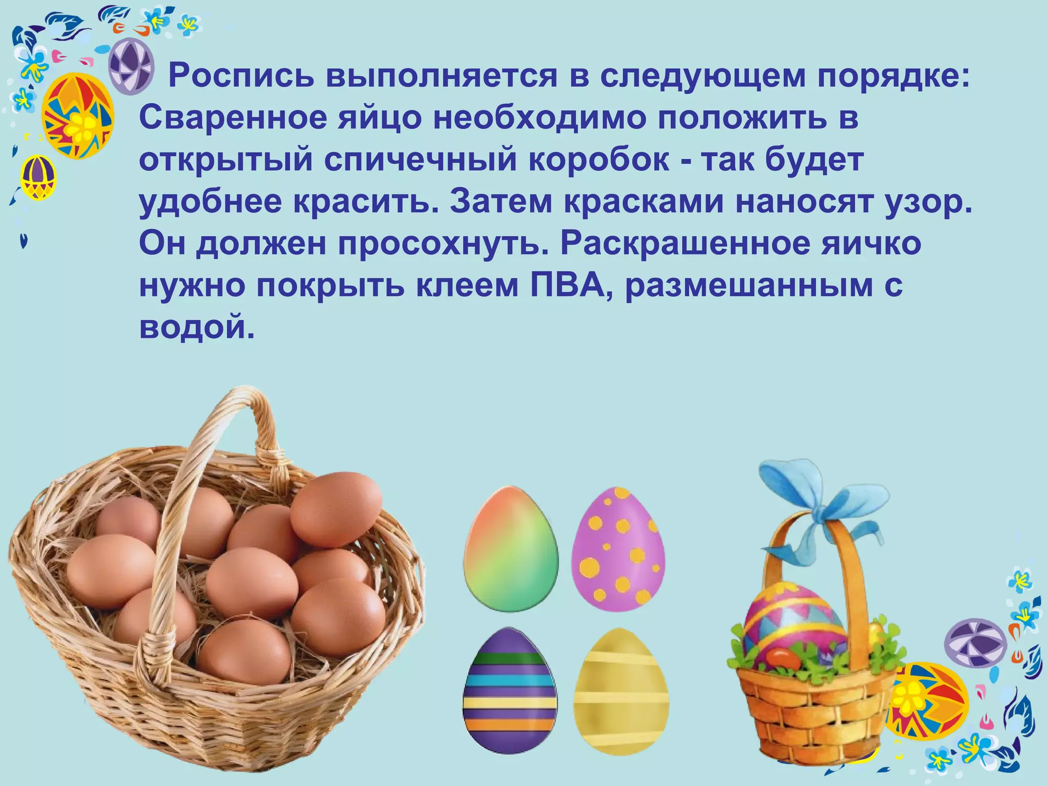 Роспись выполняется в следующем порядке:  Сваренное яйцо необходимо положить в открытый спичечный коробок - так будет удобнее красить. Затем красками наносят узор. Он должен просохнуть. Раскрашенное яичко нужно покрыть клеем ПВА, размешанным с водой.   