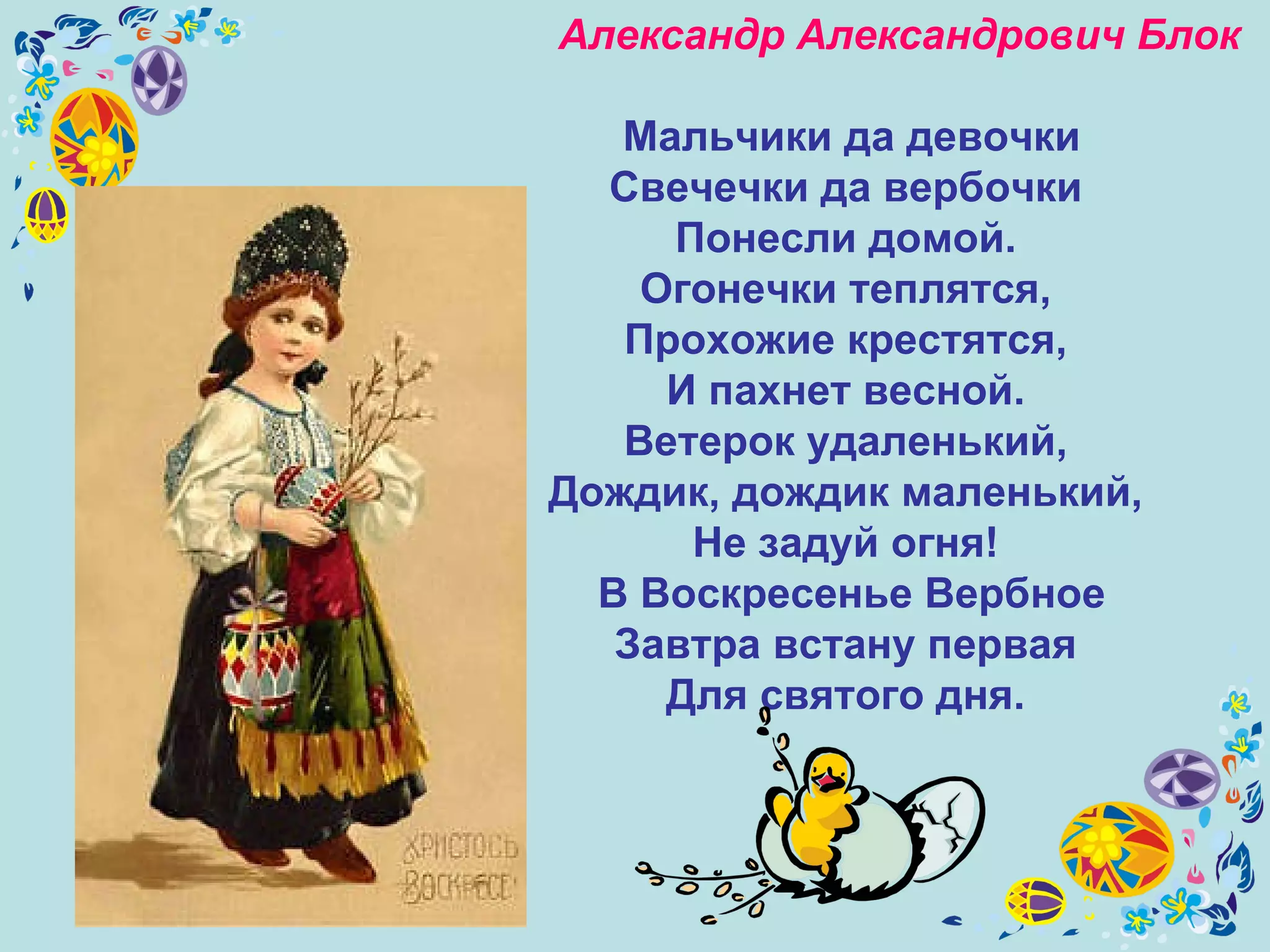 Александр Александрович Блок   Мальчики да девочки Свечечки да вербочки  Понесли домой.  Огонечки теплятся,  Прохожие крестятся,  И пахнет весной.  Ветерок удаленький,  Дождик, дождик маленький,  Не задуй огня!  В Воскресенье Вербное Завтра встану первая  Для святого дня.  