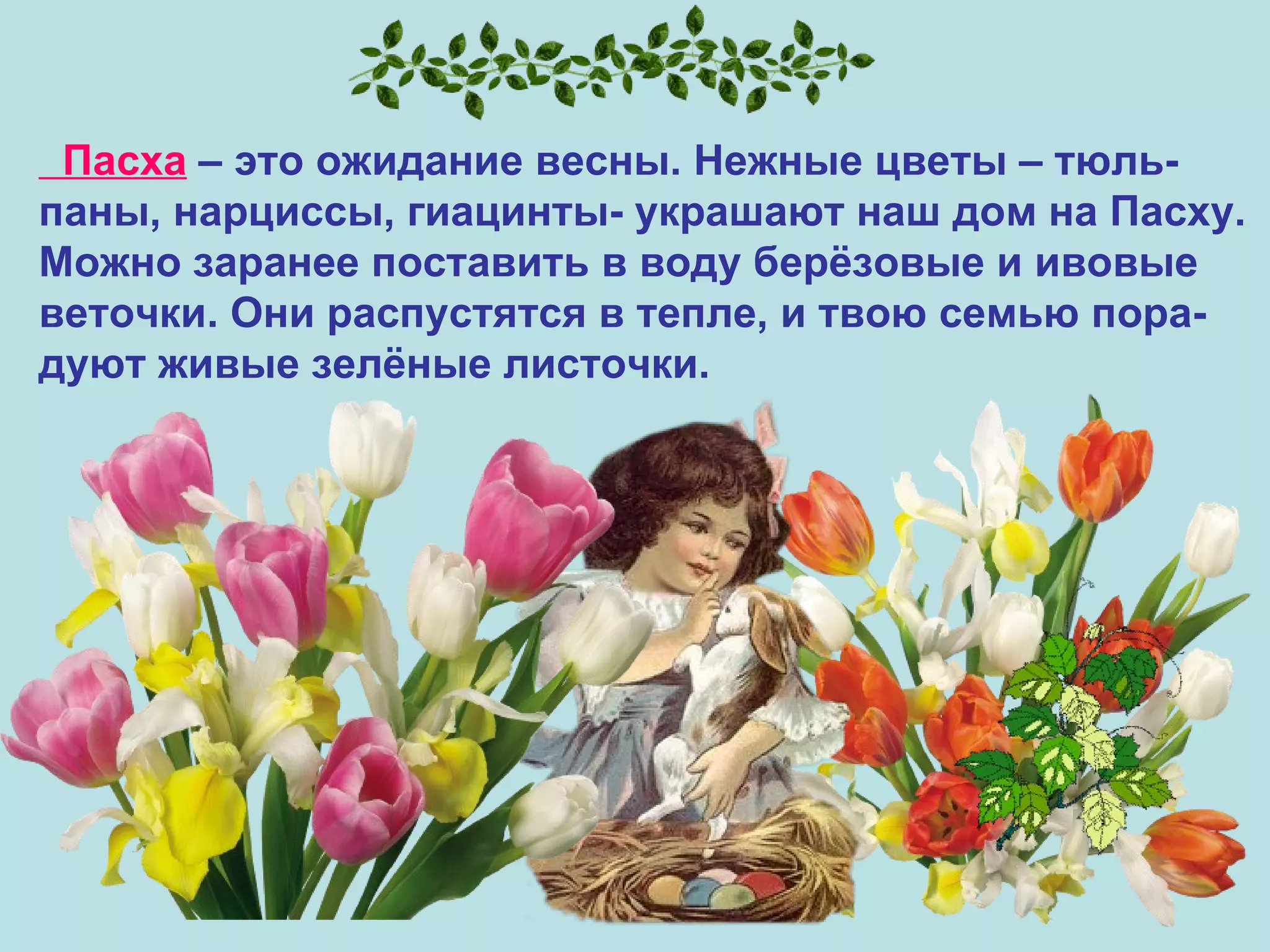 Пасха  – это ожидание весны. Нежные цветы – тюль- паны, нарциссы, гиацинты- украшают наш дом на Пасху.  Можно заранее поставить в воду берёзовые и ивовые  веточки. Они распустятся в тепле, и твою семью пора- дуют живые зелёные листочки.  