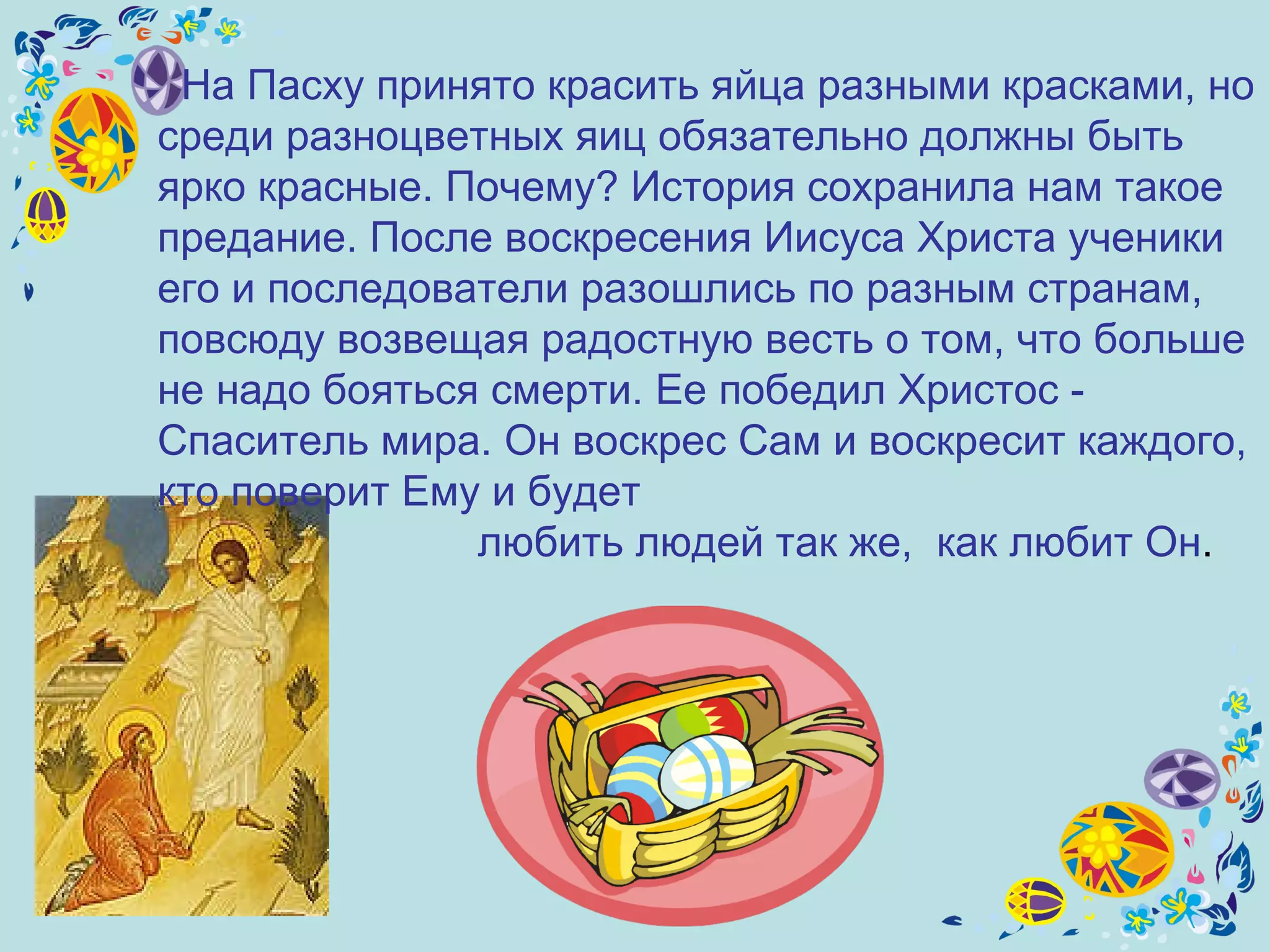 На Пасху принято красить яйца разными красками, но среди разноцветных яиц обязательно должны быть ярко красные. Почему? История сохранила нам такое предание. После воскресения Иисуса Христа ученики  е го и последователи разошлись по разным странам, повсюду возвещая радостную весть о том, что больше не надо бояться смерти. Ее победил Христос - Спаситель мира. Он воскрес Сам и воскресит каждого, кто поверит Ему и будет любить людей так же,  как любит Он .  