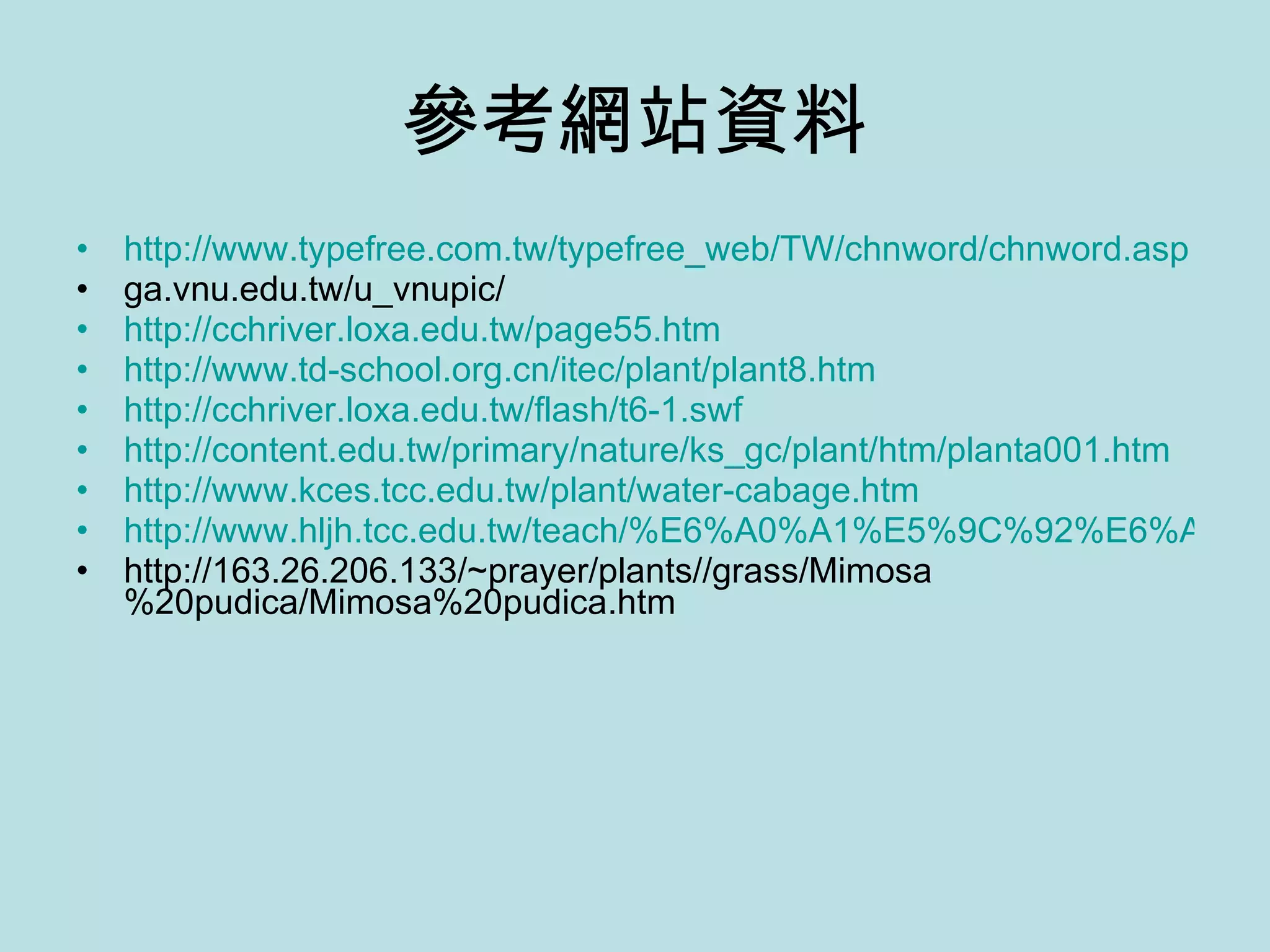 參考網站資料 http://www.typefree.com.tw/typefree_web/TW/chnword/chnword.asp ga.vnu.edu.tw/u_vnupic/ http://cchriver.loxa.edu.tw/page55.htm http://www.td-school.org.cn/itec/plant/plant8.htm http://cchriver.loxa.edu.tw/flash/t6-1.swf http://content.edu.tw/primary/nature/ks_gc/plant/htm/planta001.htm http://www.kces.tcc.edu.tw/plant/water-cabage.htm http://www.hljh.tcc.edu.tw/teach/%E6%A0%A1%E5%9C%92%E6%A4%8D%E7%89%A9/%E6%B2%99%E6%BC%A0%E7%8E%AB%E7%91%B0/%E6%B2%99%E6%BC%A0%E7%8E%AB%E7%91%B0.htm http://163.26.206.133/~prayer/plants//grass/Mimosa%20pudica/Mimosa%20pudica.htm 