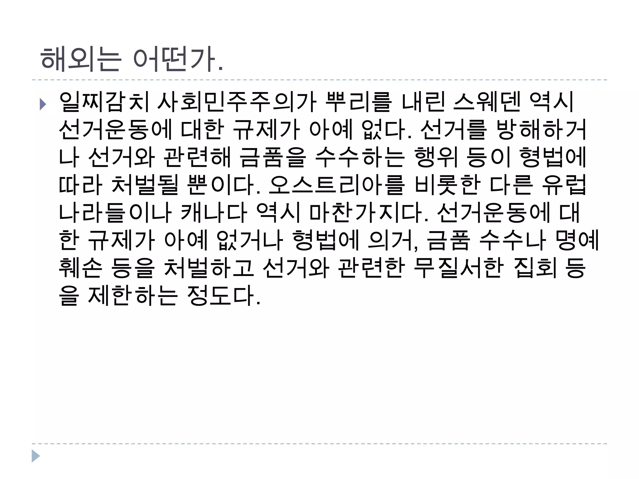 해외는 어떤가. 일찌감치 사회민주주의가 뿌리를 내린 스웨덴 역시 선거운동에 대한 규제가 아예 없다. 선거를 방해하거나 선거와 관련해 금품을 수수하는 행위 등이 형법에 따라 처벌될 뿐이다. 오스트리아를 비롯한 다른 유럽 나라들이나 캐나다 역시 마찬가지다. 선거운동에 대한 규제가 아예 없거나 형법에 의거, 금품 수수나 명예훼손 등을 처벌하고 선거와 관련한 무질서한 집회 등을 제한하는 정도다.