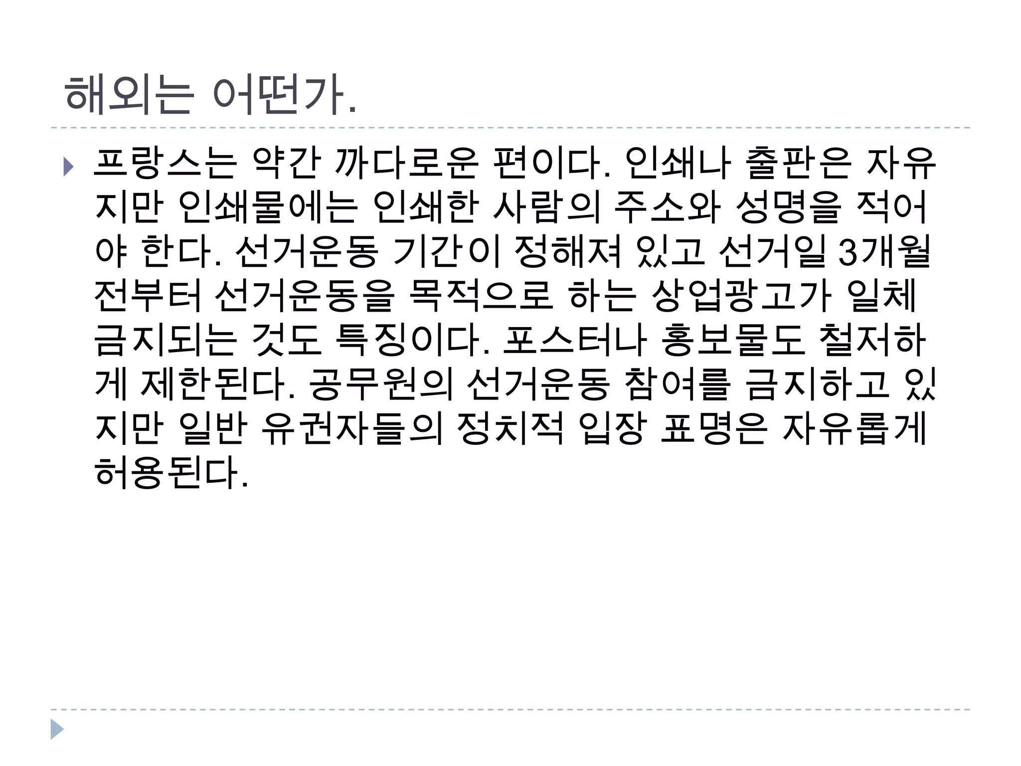 해외는 어떤가. 프랑스는 약간 까다로운 편이다. 인쇄나 출판은 자유지만 인쇄물에는 인쇄한 사람의 주소와 성명을 적어야 한다. 선거운동 기간이 정해져 있고 선거일 3개월 전부터 선거운동을 목적으로 하는 상업광고가 일체 금지되는 것도 특징이다. 포스터나 홍보물도 철저하게 제한된다. 공무원의 선거운동 참여를 금지하고 있지만 일반 유권자들의 정치적 입장 표명은 자유롭게 허용된다.