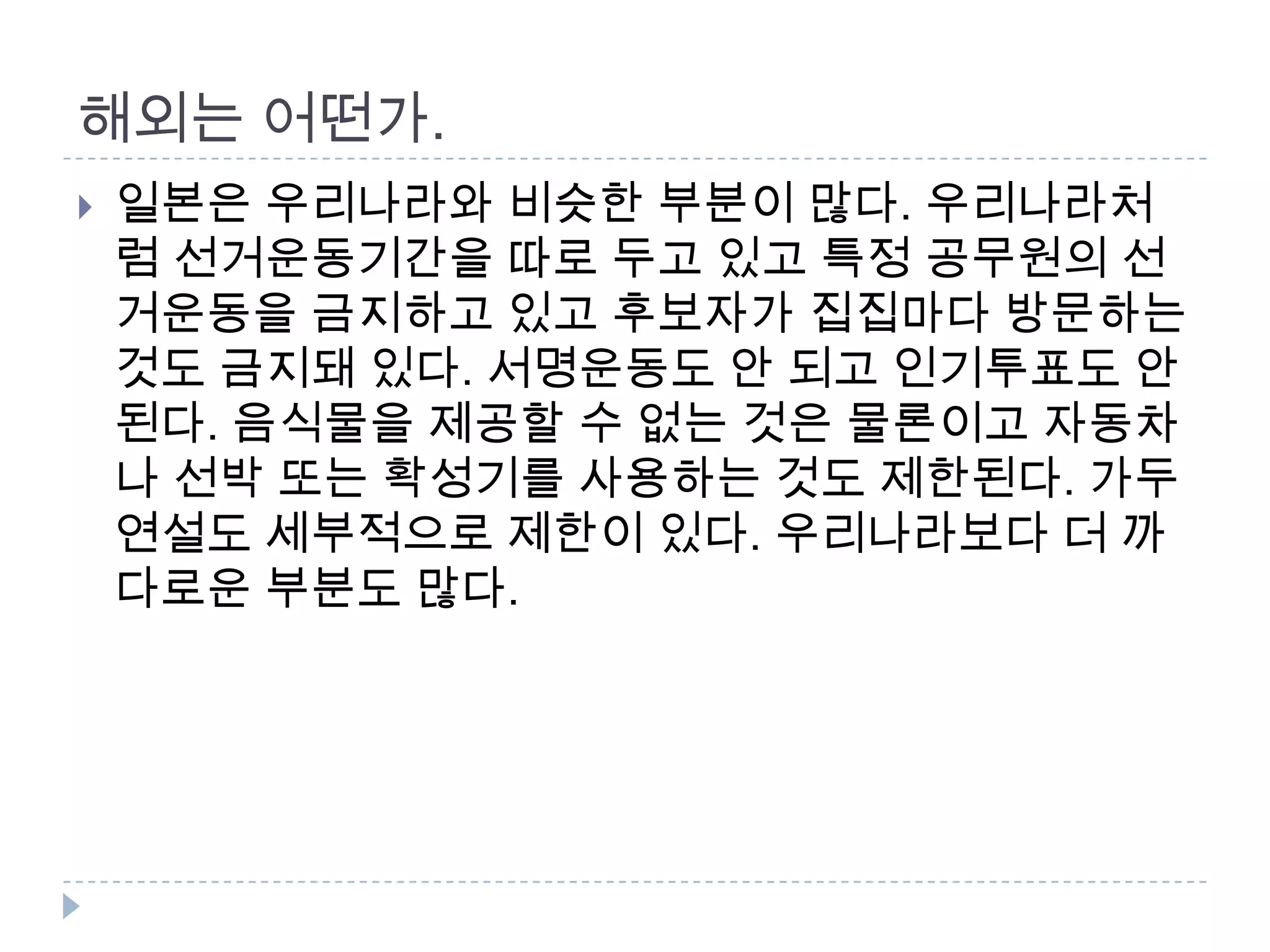 해외는 어떤가. 일본은 우리나라와 비슷한 부분이 많다. 우리나라처럼 선거운동기간을 따로 두고 있고 특정 공무원의 선거운동을 금지하고 있고 후보자가 집집마다 방문하는 것도 금지돼 있다. 서명운동도 안 되고 인기투표도 안 된다. 음식물을 제공할 수 없는 것은 물론이고 자동차나 선박 또는 확성기를 사용하는 것도 제한된다. 가두연설도 세부적으로 제한이 있다. 우리나라보다 더 까다로운 부분도 많다.