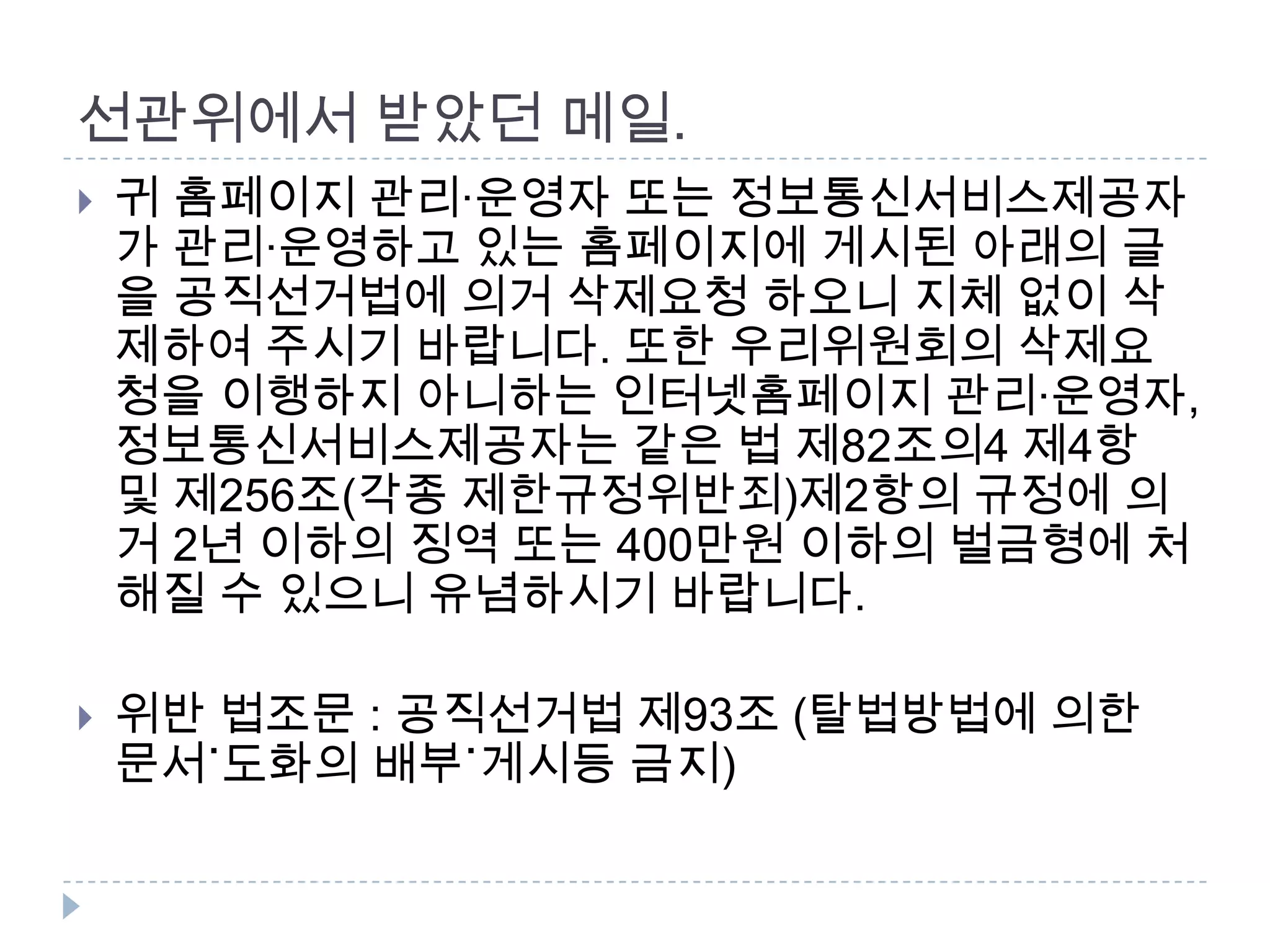 선관위에서 받았던 메일. 귀 홈페이지 관리·운영자 또는 정보통신서비스제공자가 관리·운영하고 있는 홈페이지에 게시된 아래의 글을 공직선거법에 의거 삭제요청 하오니 지체 없이 삭제하여 주시기 바랍니다. 또한 우리위원회의 삭제요청을 이행하지 아니하는 인터넷홈페이지 관리·운영자,정보통신서비스제공자는 같은 법 제82조의4 제4항 및 제256조(각종 제한규정위반죄)제2항의 규정에 의거 2년 이하의 징역 또는 400만원 이하의 벌금형에 처해질 수 있으니 유념하시기 바랍니다. 위반 법조문 : 공직선거법 제93조 (탈법방법에 의한 문서˙도화의 배부˙게시등 금지)