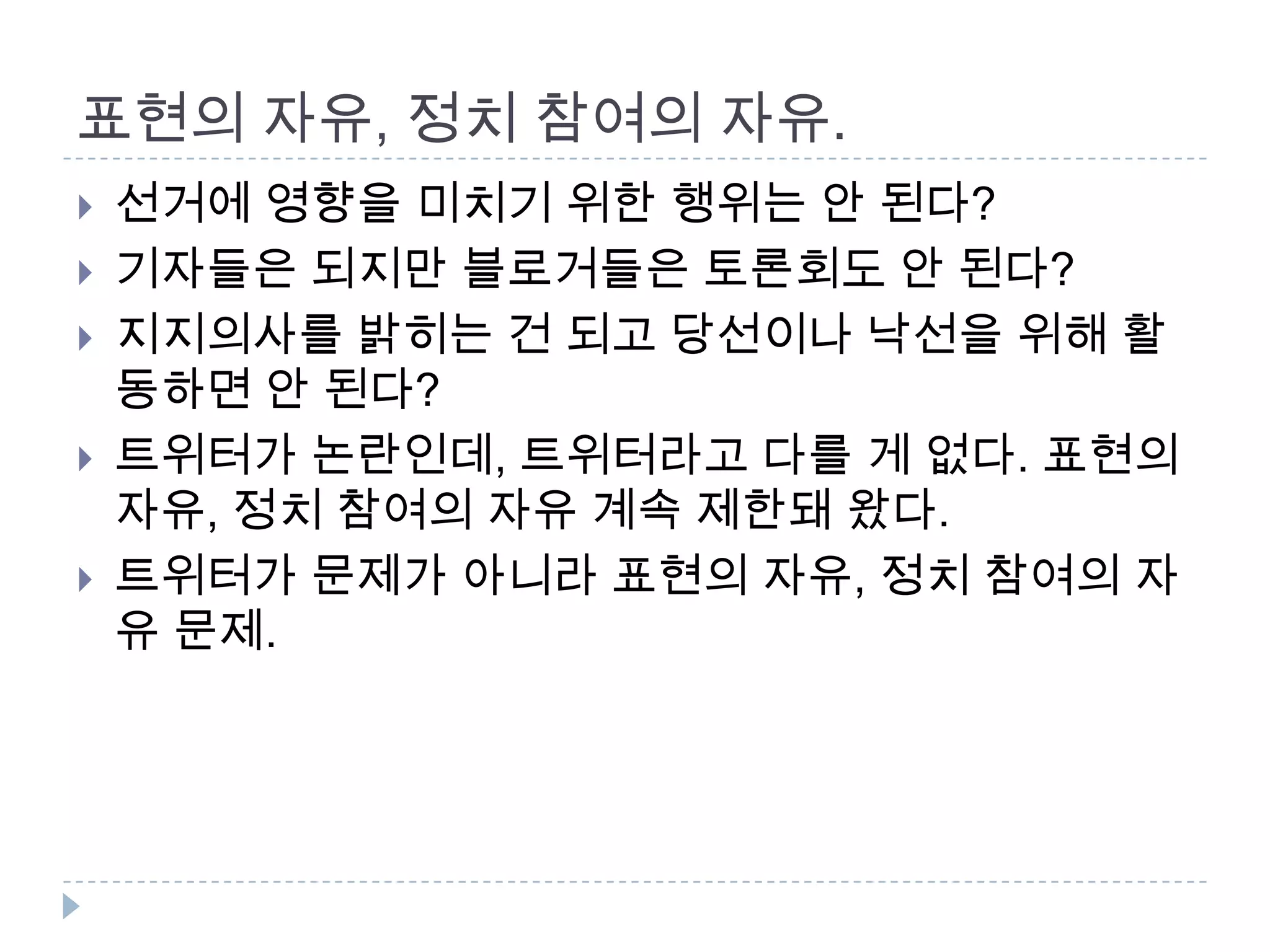 표현의 자유, 정치 참여의 자유. 선거에 영향을 미치기 위한 행위는 안 된다? 기자들은 되지만 블로거들은 토론회도 안 된다?지지의사를 밝히는 건 되고당선이나 낙선을 위해 활동하면 안 된다? 트위터가 논란인데, 트위터라고 다를 게 없다. 표현의 자유, 정치 참여의 자유 계속 제한돼 왔다. 트위터가 문제가 아니라 표현의 자유, 정치 참여의 자유 문제. 
