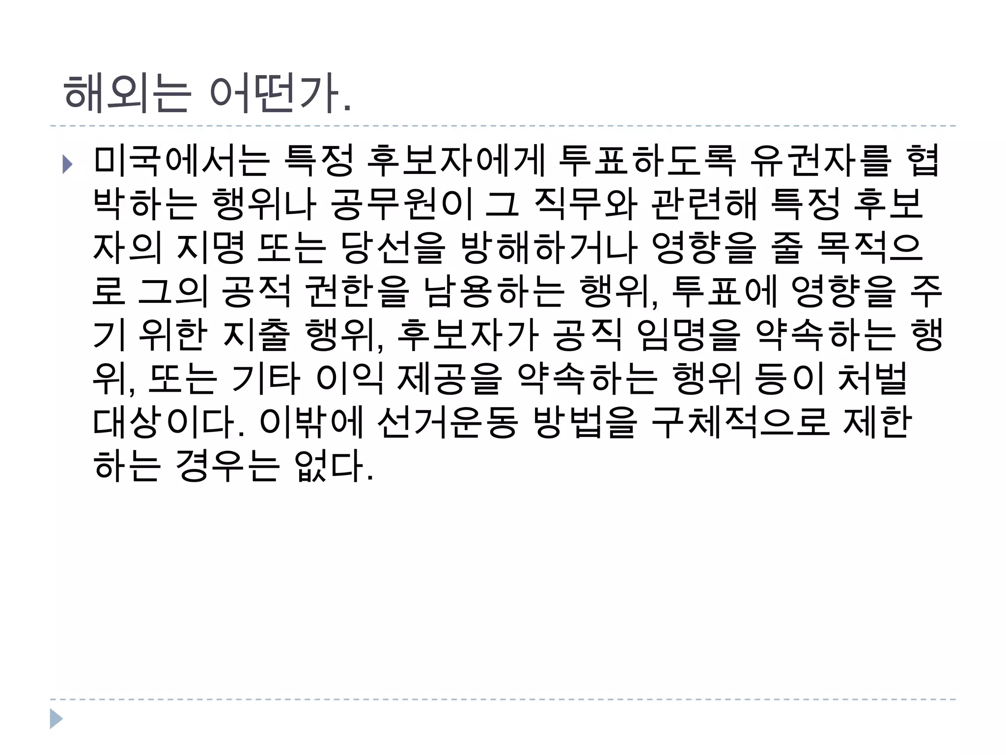해외는 어떤가. 미국에서는 특정 후보자에게 투표하도록 유권자를 협박하는 행위나 공무원이 그 직무와 관련해 특정 후보자의 지명 또는 당선을 방해하거나 영향을 줄 목적으로 그의 공적 권한을 남용하는 행위, 투표에 영향을 주기 위한 지출 행위, 후보자가 공직 임명을 약속하는 행위, 또는 기타 이익 제공을 약속하는 행위 등이 처벌 대상이다. 이밖에 선거운동 방법을 구체적으로 제한하는 경우는 없다.