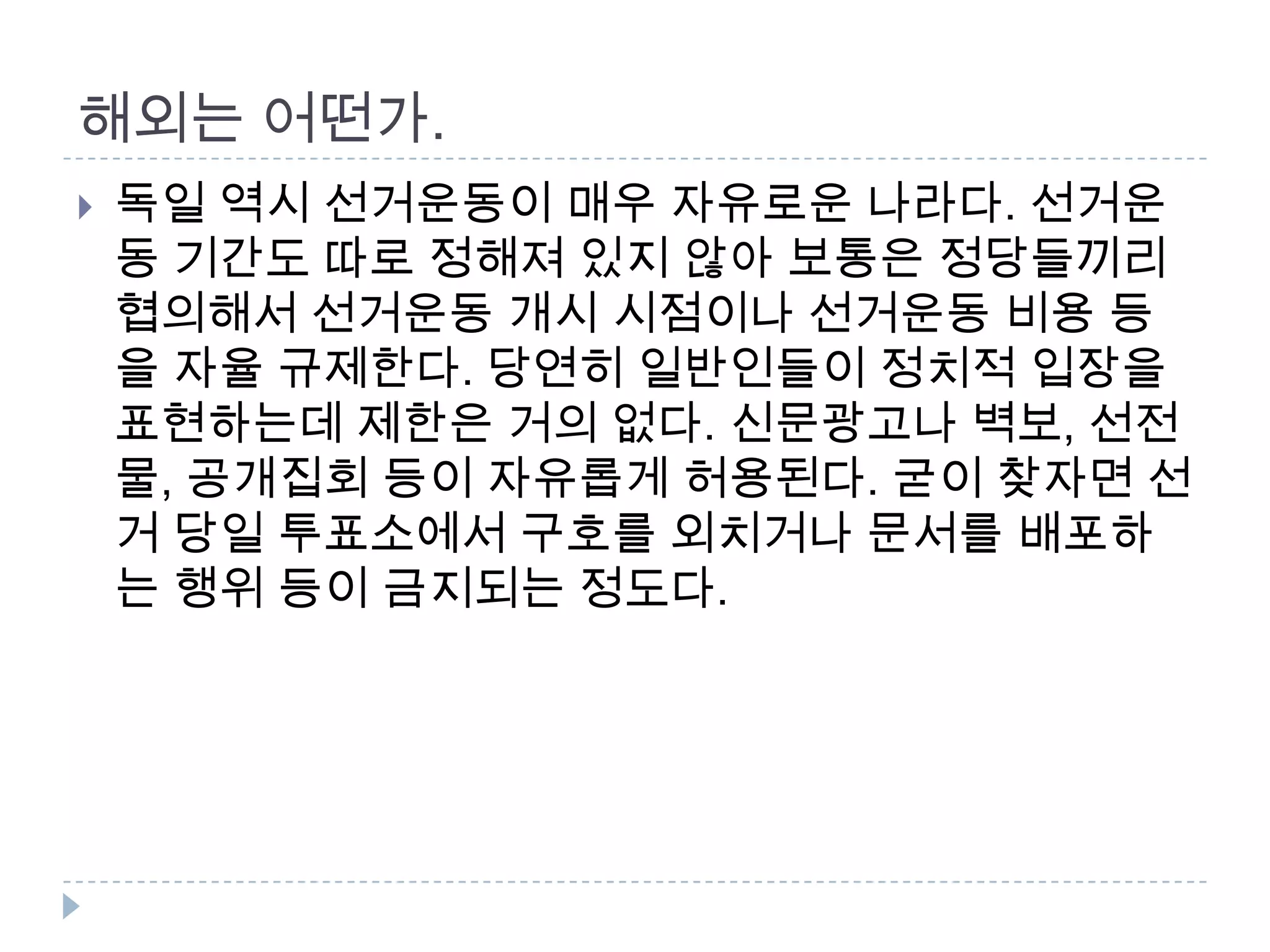 해외는 어떤가. 독일 역시 선거운동이 매우 자유로운 나라다. 선거운동 기간도 따로 정해져 있지 않아 보통은 정당들끼리 협의해서 선거운동 개시 시점이나 선거운동 비용 등을 자율 규제한다. 당연히 일반인들이 정치적 입장을 표현하는데 제한은 거의 없다. 신문광고나 벽보, 선전물, 공개집회 등이 자유롭게 허용된다. 굳이 찾자면 선거 당일 투표소에서 구호를 외치거나 문서를 배포하는 행위 등이 금지되는 정도다.