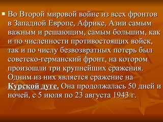 Во Второй мировой войне из всех фронтов в Западной Европе, Африке, Азии самым важным и решающим, самым большим, как и по численности противостоящих войск, так и по числу безвозвратных потерь был советско-германский фронт, на котором произошли три крупнейших сражения. Одним из них является сражение на  Курской дуге.  Она продолжалась 50 дней и ночей, с 5 июля по 23 августа 1943 г.  