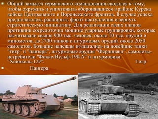 Общий замысел германского командования сводился к тому, чтобы окружить и уничтожить оборонявшиеся в районе Курска войска Центрального и Воронежского фронтов. В случае успеха предполагалось расширить фронт наступления и вернуть стратегическую инициативу. Для реализации своих планов противник сосредоточил мощные ударные группировки, которые насчитывали свыше 900 тыс. человек, около 10 тыс. орудий и минометов, до 2700 танков и штурмовых орудий, около 2050 самолетов. Большие надежды возлагались на новейшие танки "тигр" и "пантера", штурмовые орудия "Фердинанд", самолеты-истребители "Фокке-Вульф-190-А" и штурмовики "Хейнкель-129".  Тигр Пантера 